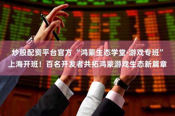 炒股配资平台官方 “鸿蒙生态学堂·游戏专班”上海开班！百名开发者共拓鸿蒙游戏生态新篇章