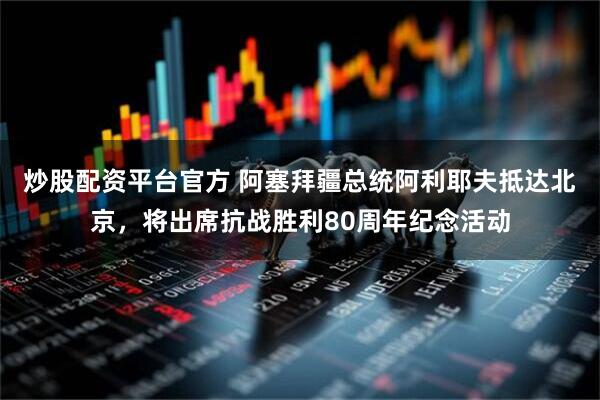 炒股配资平台官方 阿塞拜疆总统阿利耶夫抵达北京，将出席抗战胜利80周年纪念活动