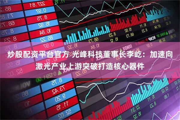 炒股配资平台官方 光峰科技董事长李屹：加速向激光产业上游突破打造核心器件