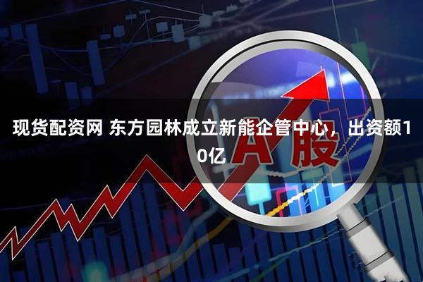现货配资网 东方园林成立新能企管中心，出资额10亿