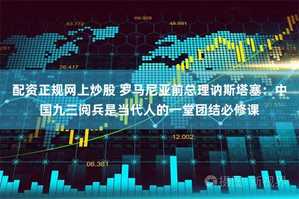 配资正规网上炒股 罗马尼亚前总理讷斯塔塞：中国九三阅兵是当代人的一堂团结必修课