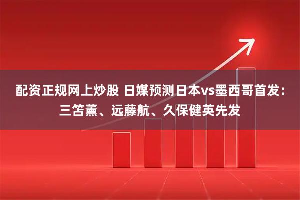 配资正规网上炒股 日媒预测日本vs墨西哥首发：三笘薰、远藤航、久保健英先发