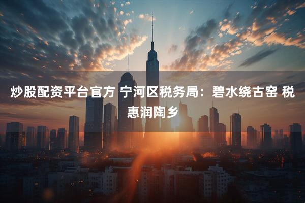 炒股配资平台官方 宁河区税务局：碧水绕古窑 税惠润陶乡