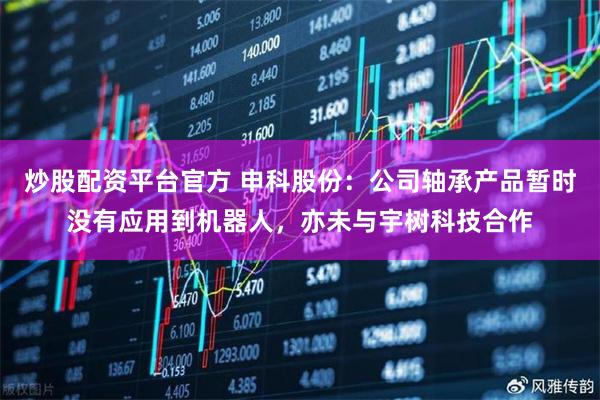 炒股配资平台官方 申科股份：公司轴承产品暂时没有应用到机器人，亦未与宇树科技合作