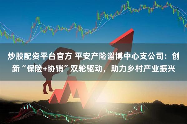 炒股配资平台官方 平安产险淄博中心支公司：创新“保险+协销”双轮驱动，助力乡村产业振兴