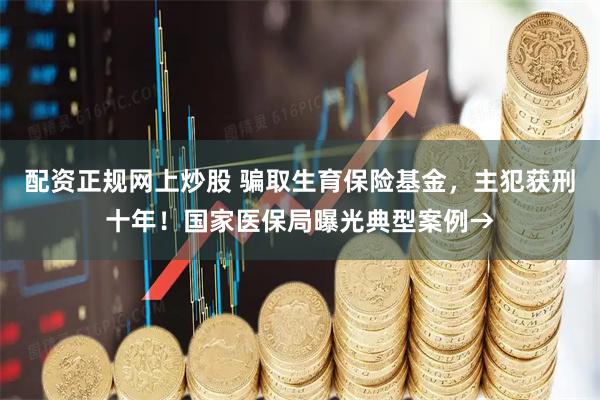 配资正规网上炒股 骗取生育保险基金，主犯获刑十年！国家医保局曝光典型案例→