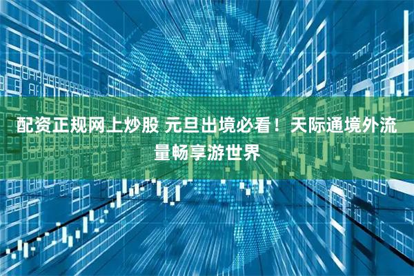 配资正规网上炒股 元旦出境必看！天际通境外流量畅享游世界