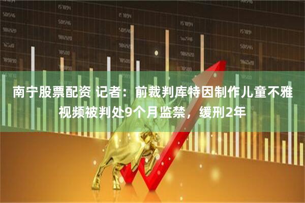 南宁股票配资 记者：前裁判库特因制作儿童不雅视频被判处9个月监禁，缓刑2年
