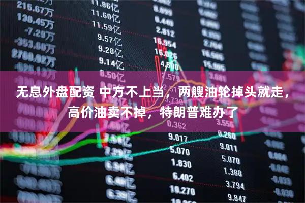 无息外盘配资 中方不上当，两艘油轮掉头就走，高价油卖不掉，特朗普难办了