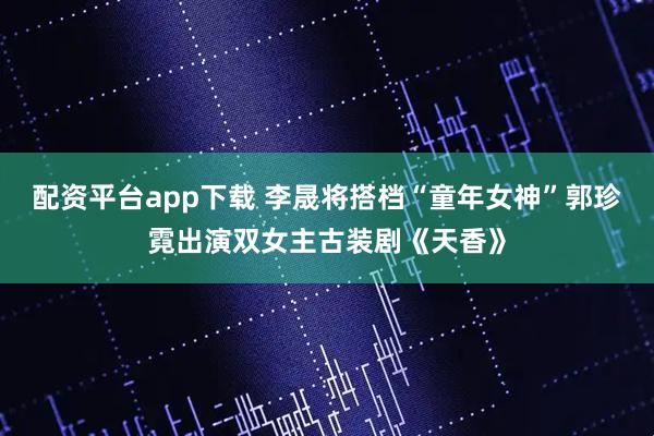 配资平台app下载 李晟将搭档“童年女神”郭珍霓出演双女主古装剧《天香》