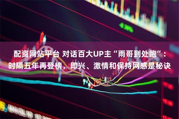 配资网站平台 对话百大UP主“雨哥到处跑”：时隔五年再登榜，即兴、激情和保持网感是秘诀