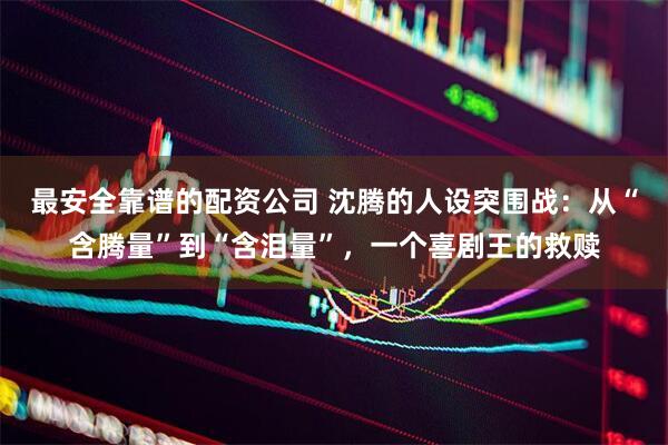 最安全靠谱的配资公司 沈腾的人设突围战：从“含腾量”到“含泪量”，一个喜剧王的救赎