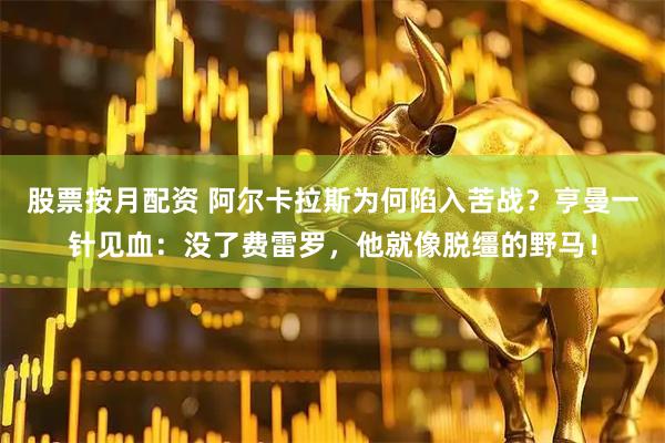 股票按月配资 阿尔卡拉斯为何陷入苦战？亨曼一针见血：没了费雷罗，他就像脱缰的野马！
