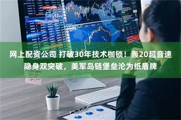 网上配资公司 打破30年技术枷锁！轰20超音速隐身双突破，美军岛链堡垒沦为纸盾牌