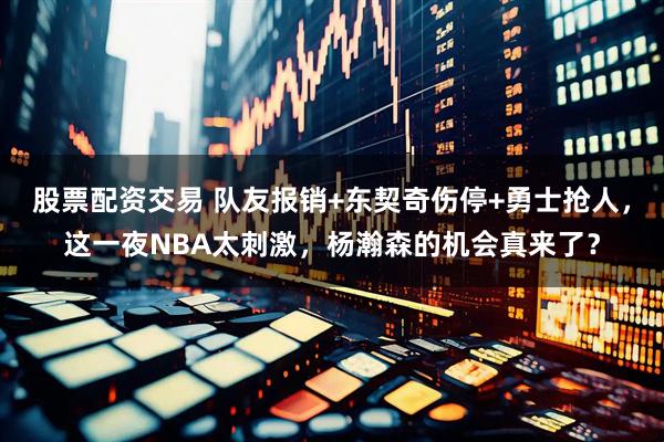 股票配资交易 队友报销+东契奇伤停+勇士抢人，这一夜NBA太刺激，杨瀚森的机会真来了？