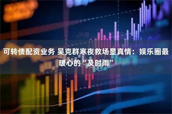 可转债配资业务 吴克群寒夜救场显真情：娱乐圈最暖心的“及时雨”