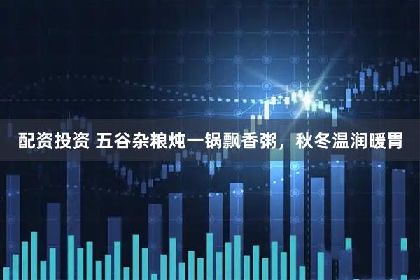 配资投资 五谷杂粮炖一锅飘香粥，秋冬温润暖胃