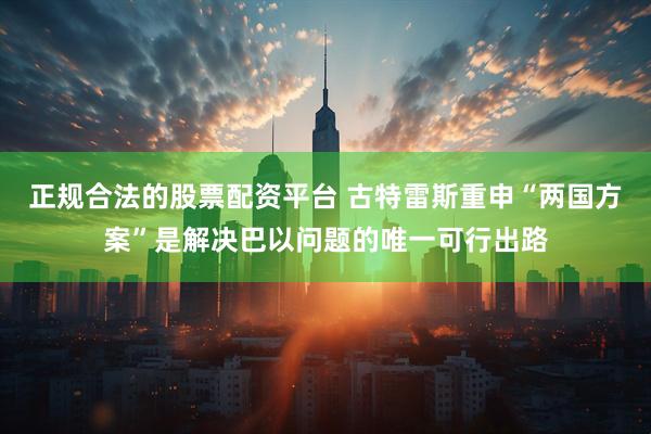 正规合法的股票配资平台 古特雷斯重申“两国方案”是解决巴以问题的唯一可行出路