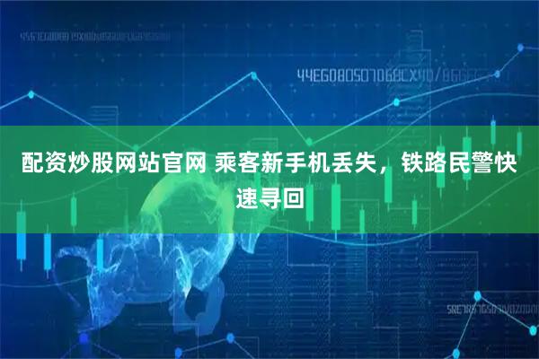 配资炒股网站官网 乘客新手机丢失，铁路民警快速寻回