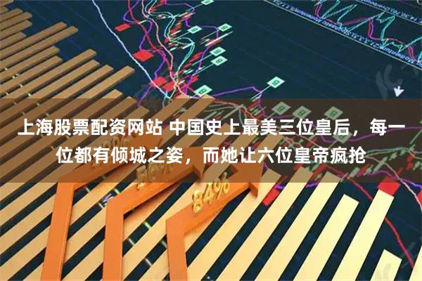 上海股票配资网站 中国史上最美三位皇后，每一位都有倾城之姿，而她让六位皇帝疯抢