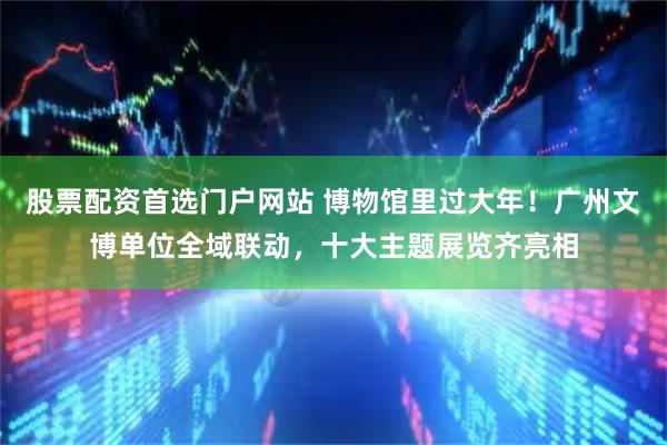 股票配资首选门户网站 博物馆里过大年！广州文博单位全域联动，十大主题展览齐亮相