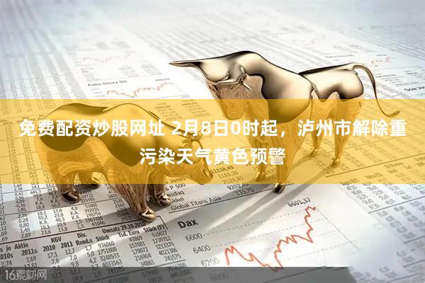 免费配资炒股网址 2月8日0时起，泸州市解除重污染天气黄色预警