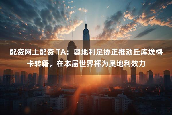 配资网上配资 TA：奥地利足协正推动丘库埃梅卡转籍，在本届世界杯为奥地利效力