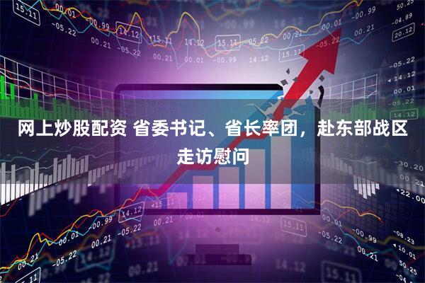 网上炒股配资 省委书记、省长率团，赴东部战区走访慰问