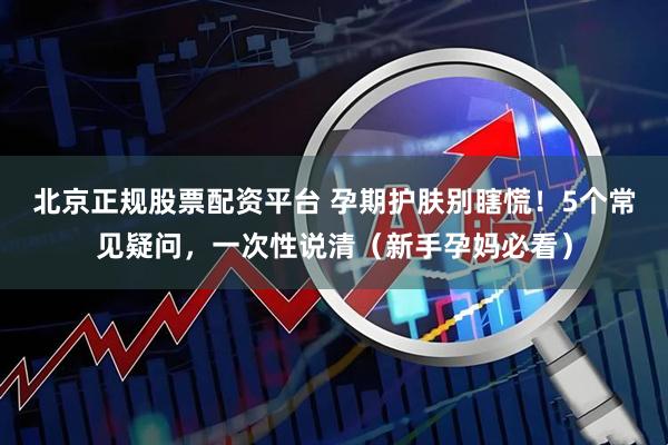 北京正规股票配资平台 孕期护肤别瞎慌！5个常见疑问，一次性说清（新手孕妈必看）