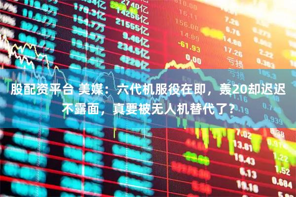 股配资平台 美媒：六代机服役在即，轰20却迟迟不露面，真要被无人机替代了？
