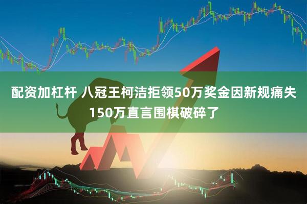 配资加杠杆 八冠王柯洁拒领50万奖金因新规痛失150万直言围棋破碎了