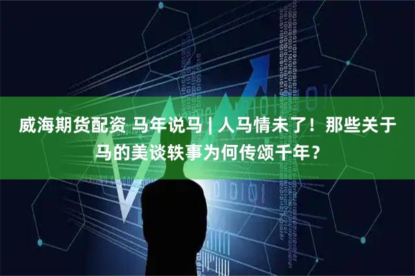 威海期货配资 马年说马 | 人马情未了！那些关于马的美谈轶事为何传颂千年？