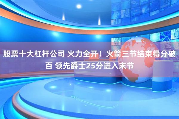 股票十大杠杆公司 火力全开！火箭三节结束得分破百 领先爵士25分进入末节