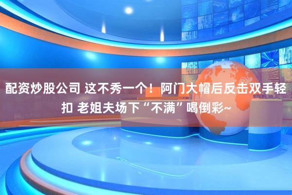 配资炒股公司 这不秀一个！阿门大帽后反击双手轻扣 老姐夫场下“不满”喝倒彩~