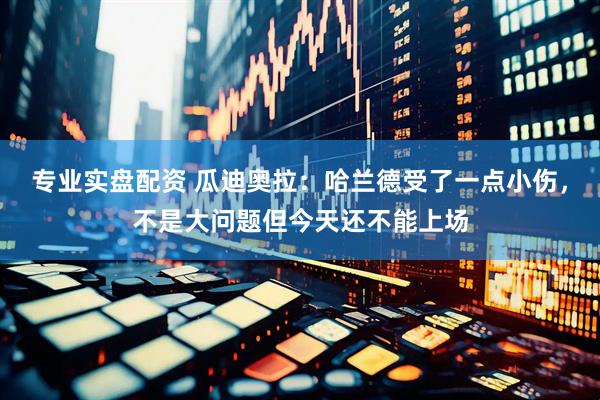 专业实盘配资 瓜迪奥拉：哈兰德受了一点小伤，不是大问题但今天还不能上场