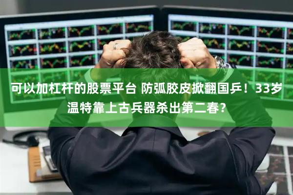 可以加杠杆的股票平台 防弧胶皮掀翻国乒！33岁温特靠上古兵器杀出第二春？