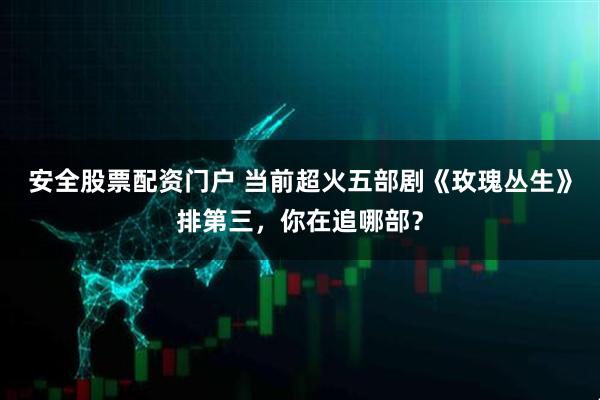 安全股票配资门户 当前超火五部剧《玫瑰丛生》排第三，你在追哪部？