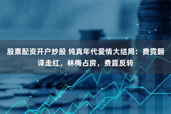 股票配资开户炒股 纯真年代爱情大结局：费霓翻译走红，林梅占房，费霆反转