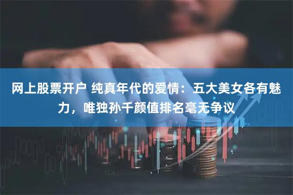 网上股票开户 纯真年代的爱情：五大美女各有魅力，唯独孙千颜值排名毫无争议