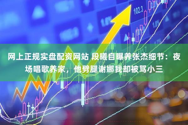 网上正规实盘配资网站 段曦自曝养张杰细节：夜场唱歌养家，他劈腿谢娜我却被骂小三