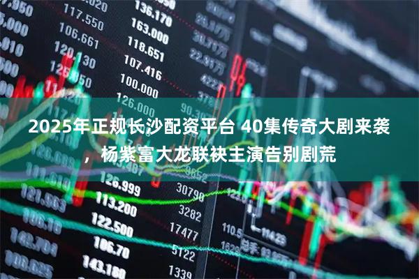 2025年正规长沙配资平台 40集传奇大剧来袭，杨紫富大龙联袂主演告别剧荒