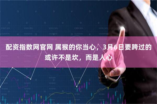 配资指数网官网 属猴的你当心，3月6日要跨过的或许不是坎，而是人心