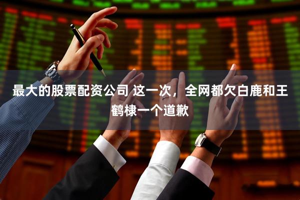 最大的股票配资公司 这一次，全网都欠白鹿和王鹤棣一个道歉