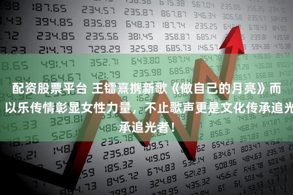 配资股票平台 王镭熹携新歌《做自己的月亮》而来，以乐传情彰显女性力量，不止歌声更是文化传承追光者！