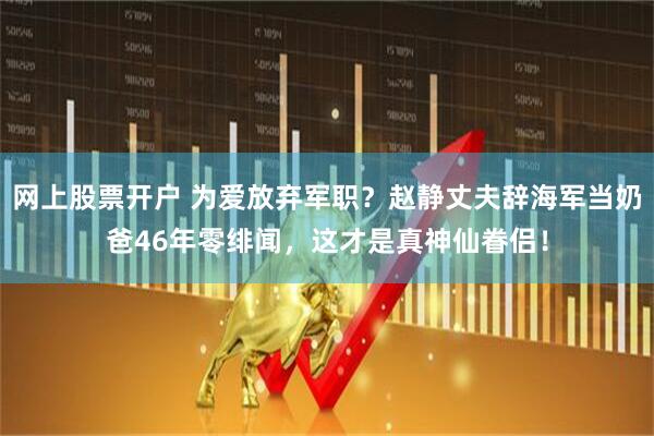 网上股票开户 为爱放弃军职？赵静丈夫辞海军当奶爸46年零绯闻，这才是真神仙眷侣！