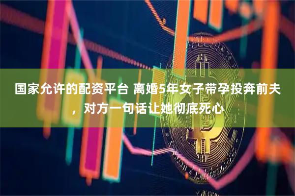 国家允许的配资平台 离婚5年女子带孕投奔前夫，对方一句话让她彻底死心