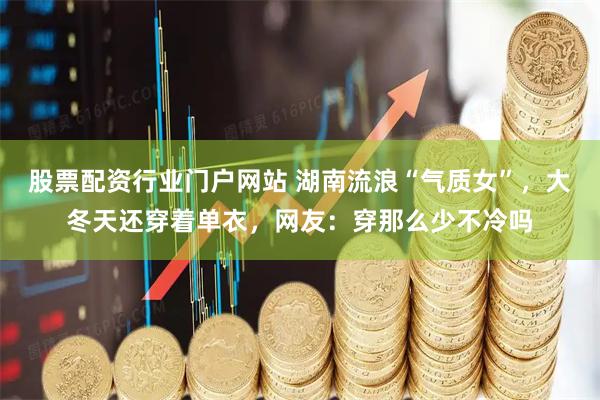 股票配资行业门户网站 湖南流浪“气质女”，大冬天还穿着单衣，网友：穿那么少不冷吗