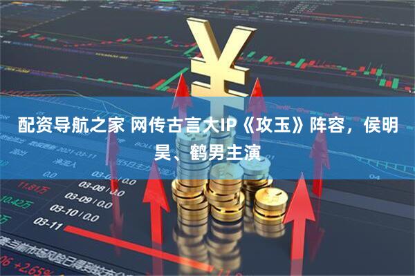 配资导航之家 网传古言大IP《攻玉》阵容，侯明昊、鹤男主演