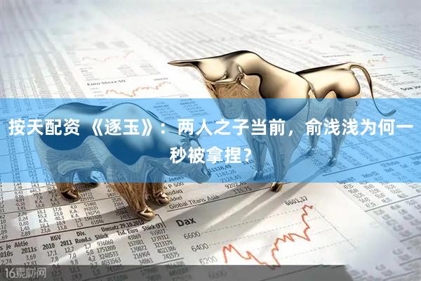 按天配资 《逐玉》：两人之子当前，俞浅浅为何一秒被拿捏？