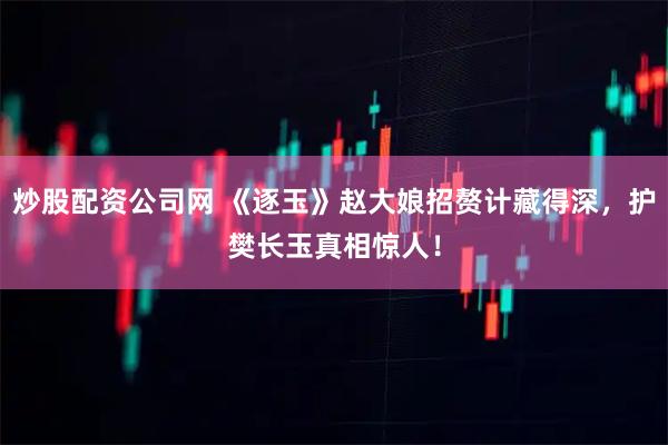 炒股配资公司网 《逐玉》赵大娘招赘计藏得深，护樊长玉真相惊人！